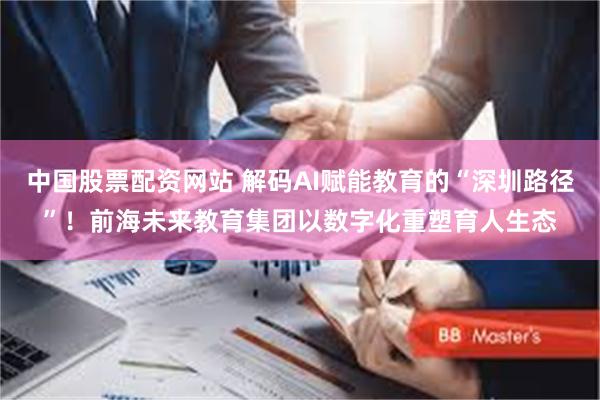 中国股票配资网站 解码AI赋能教育的“深圳路径”！前海未来教育集团以数字化重塑育人生态