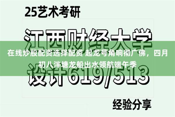 在线炒股配资选择配资 起龙号角响彻广佛，四月初八泮塘龙船出水领航端午季