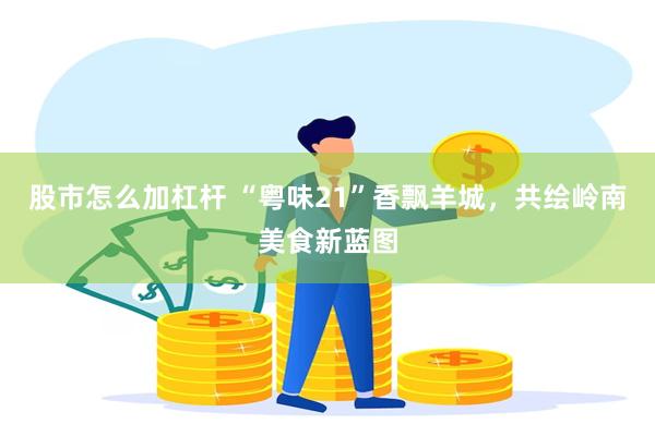 股市怎么加杠杆 “粤味21”香飘羊城，共绘岭南美食新蓝图