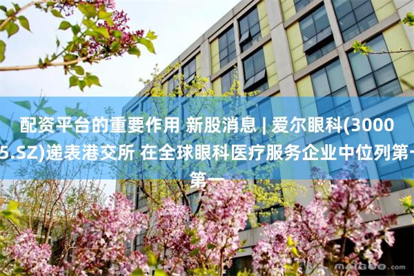 配资平台的重要作用 新股消息 | 爱尔眼科(300015.SZ)递表港交所 在全球眼科医疗服务企业中位列第一