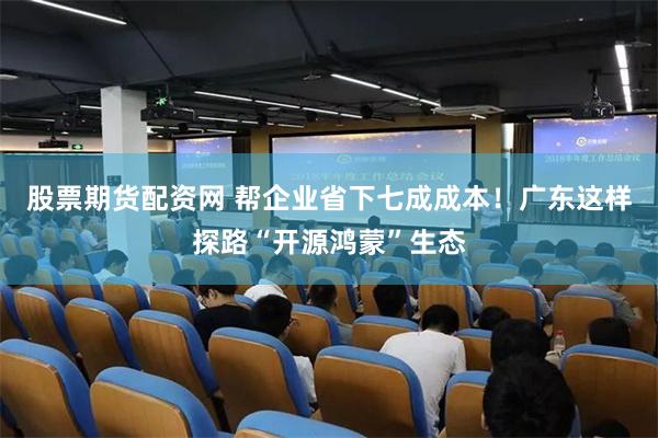 股票期货配资网 帮企业省下七成成本！广东这样探路“开源鸿蒙”生态