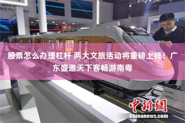股票怎么办理杠杆 两大文旅活动将重磅上线！广东盛邀天下客畅游南粤