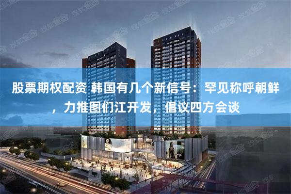 股票期权配资 韩国有几个新信号：罕见称呼朝鲜，力推图们江开发，倡议四方会谈